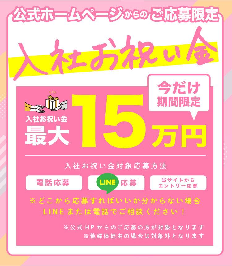 期間限定 今だけ入社お祝い金最大15万円 公式ホームページ ご応募限定 応募方法 当サイトからエントリー応募 電話応募 ※どこから応募すればいいか分からない場合 LINEまたは電話でご相談ください！ ※公式HPからのご応募の方が対象となります ※他媒体経由の場合は対象外となります