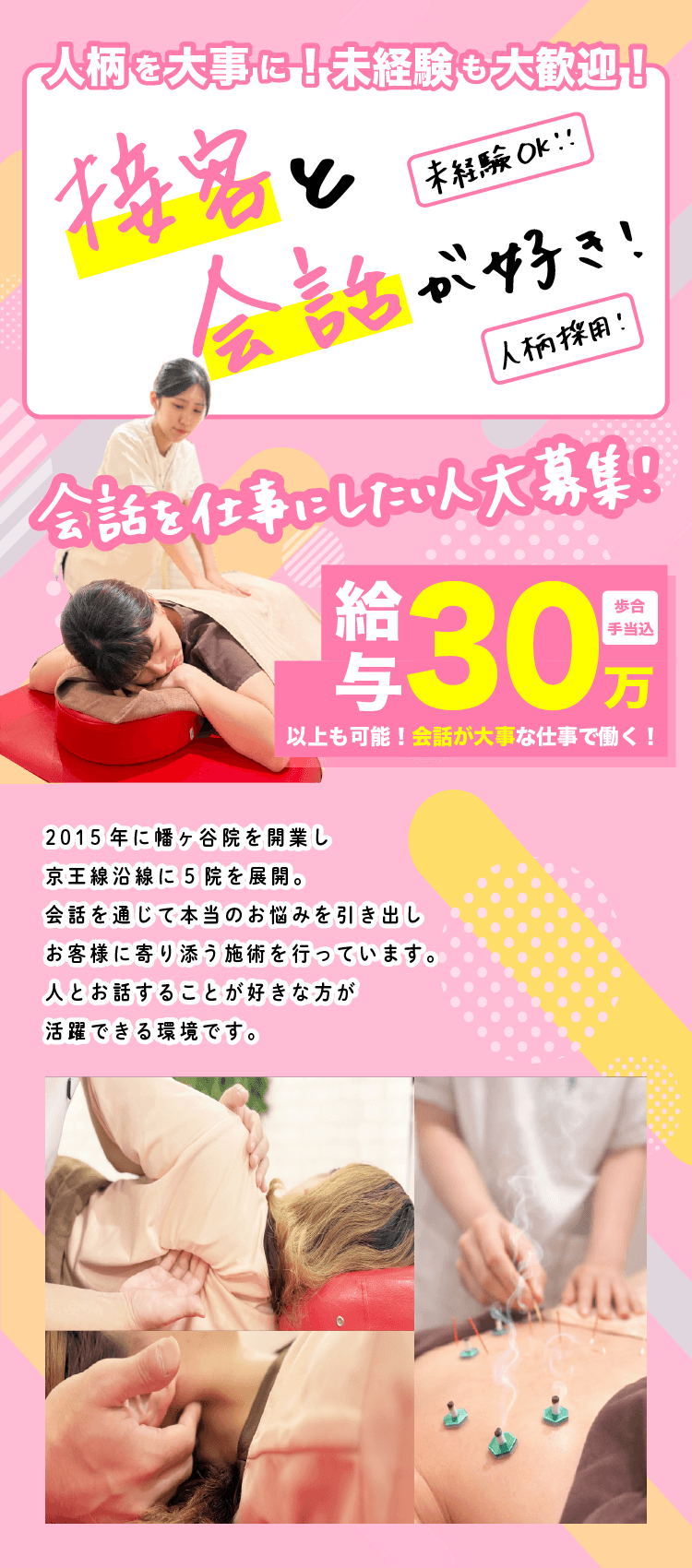 2015年に幡ヶ谷院を開業し 京王線沿線に5院を展開。 会話を通じて本当のお悩みを引き出し お客様に寄り添う施術を行っています。 人とお話することが好きな方が活躍できる環境です。 未経験 大歓迎！ 人柄 大事！ 手当込歩合以上も可能！ 月30万給与