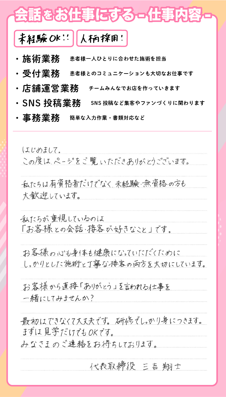 ■仕事内容 ・施術業務　患者様一人ひとりに合わせた施術を担当 ・受付業務　患者様とのコミュニケーションも大切なお仕事です ・店舗運営業務　チームみんなでお店を作っていきます ・SNS投稿業務　SNS投稿など集客やファンづくりに関わります ・事務業務　簡単な入力作業・書類対応など ■会話をお仕事にする -仕事内容- はじめまして。 この度はページをご覧いただきありがとうございます。 私たちは資格者だけでなく、未経験・無資格の方も大歓迎しています。 私たちが重視しているのは、 「お客様との会話・接客が好きなこと」です。 お客様の心も身体も健康になっていただくために、 しっかりとした施術と、丁寧な接客の両方を大切にしています。 お客様から直接「ありがとう」と言われる仕事を、 一緒にしてみませんか？ 最初はできなくて大丈夫です。 研修でしっかり身につきます。 まずは見学だけでもOKです。 みなさまのご連絡をお待ちしております。 代表取締役 三吉　翔士