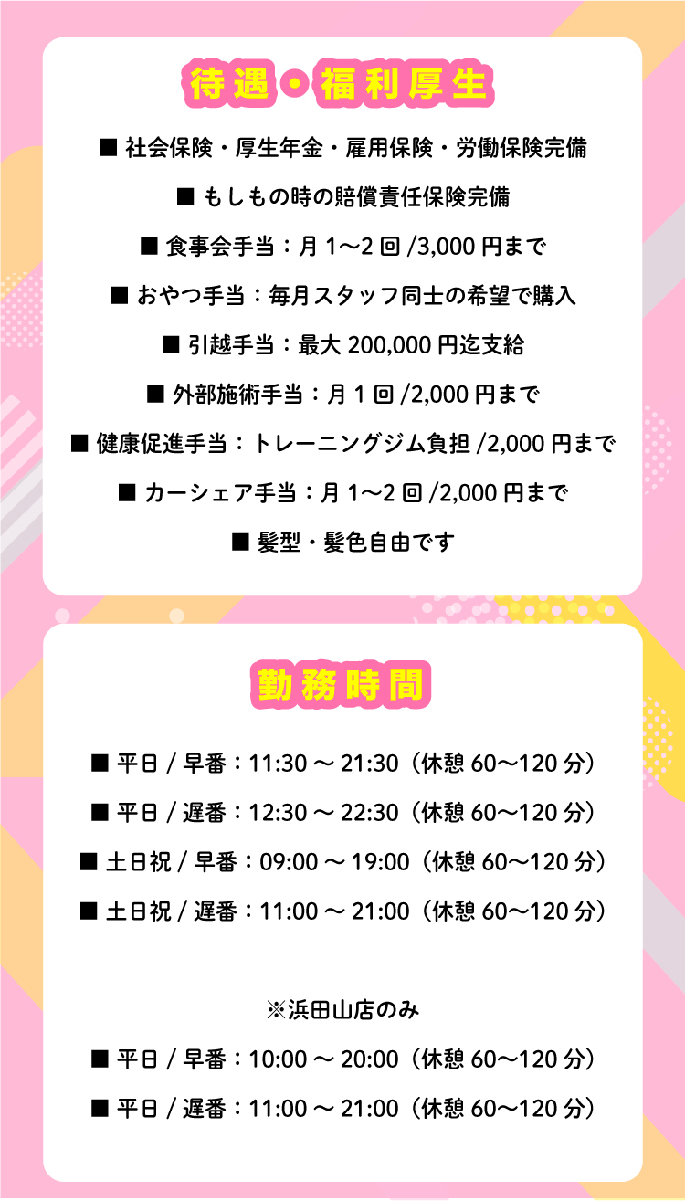 整理版 ■ 勤務時間 【通常店舗】 ■ 平日 / 早番：11:30～21:30（休憩60〜120分） ■ 平日 / 遅番：12:30～22:30（休憩60〜120分） ■ 土日祝 / 早番：09:00～19:00（休憩60〜120分） ■ 土日祝 / 遅番：11:00～21:00（休憩60〜120分） 【浜田山店のみ】 ■ 平日 / 早番：10:00～20:00（休憩60〜120分） ■ 平日 / 遅番：11:00～21:00（休憩60〜120分） ■ 待遇・福利厚生 ■ 社会保険・厚生年金・雇用保険・労働保険完備 ■ もしもの時の賠償責任保険完備 ■ 食事会手当：月1〜2回 / 3,000円まで ■ おやつ手当：毎月スタッフ同士の希望で購入 ■ 引越手当：最大200,000円迄支給 ■ 外部施術手当：月1回 / 2,000円まで ■ 健康促進手当：トレーニングジム負担 / 2,000円まで ■ カーシェア手当：月1〜2回 / 2,000円まで ■ 髪型・髪色自由です