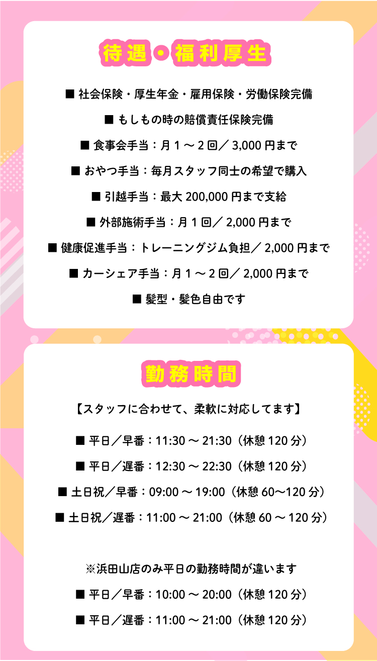 待遇・福利厚生 ■ 社会保険・厚生年金・雇用保険・労働保険完備 ■ もしもの時の賠償責任保険完備 ■ 食事会手当：月1～2回／3,000円まで ■ おやつ手当：毎月スタッフ同士の希望で購入 ■ 引越手当：最大200,000円まで支給 ■ 外部施術手当：月1回／2,000円まで ■ 健康促進手当：トレーニングジム負担／2,000円まで ■ カーシェア手当：月1～2回／2,000円まで ■ 髪型・髪色自由です 勤務時間 【スタッフに合わせて、柔軟に対応してます】 ■ 平日／早番：11:30～21:30（休憩120分） ■ 平日／遅番：12:30～22:30（休憩120分） ■ 土日祝／早番：09:00～19:00（休憩60～120分） ■ 土日祝／遅番：11:00～21:00（休憩60～120分） ※浜田山店のみ平日の勤務時間が違います ■ 平日／早番：10:00～20:00（休憩120分） ■ 平日／遅番：11:00～21:00（休憩120分）